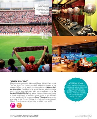 A FOOTBALL FAN’S
DREAM. Outside the
Bernabéu or inside the
Vicente Calderón. Right:
the Atlético Madrid
Museum and Real
Madrid’s café.

“ATLETI” AND “RAYO”
Madrid’s other top team is Atlético de Madrid. Atlético’s fans (or the
“red and whites” as they are popularly known) congregate at the
other end of the city to watch their team play at the Vicente Calderón stadium. Considered to be among the best supporters in the
world, they can watch their team, Atleti, from a privileged spot on the
banks of Madrid Rio Park. A setting that combines sport, leisure,
a family atmosphere, as well as a strong desire to win. Although
a more humble club by comparison, Rayo Vallecano has achieved
promotion to the Primera División (the Spanish Premier League).
Madrid, three-times represented in the best Liga in the world.

www.esmadrid.com/en/football

COMING SOON
   
    
   
, 
  - 
  
’ 
.

www.esmadrid.com

101

 