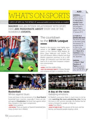 WHAT’S ON:SPORTS
>>>>>>

CATCH UP WITH ALL THE DETAILS AT www.esmadrid.com/en/whats-on-madrid

MADRID HAS AN INTENSE RELATIONSHIP WITH SPORT.
FANS ARE PASSIONATE ABOUT EVERY ONE OF THE
NUMEROUS EVENTS.

The countdown
to the BBVA League
Madrid is the province most highly represented in the BBVA League with four
teams in First Division (Real Madrid, Atlético, Rayo Vallecano and Getafe). The
face-oﬀ between Atlético Madrid and Real
Madrid supporters promises to be a cliﬀhanger. An endurance race that both clubs
have to ﬁt in with their European competition commitments.
>WHEN: Until

the middle of May.

>WHY YOU SHOULDN’T MISS IT: Cristiano

Ronaldo
and company will ﬁght to revalidate the title.

ALSO
HANDBALL

Madrid is one of
the host cities for
the World Men's
Handball Championship. Matches
will be played in
the Caja Mágica
stadium. From 12 to
27 January 2013.
LA VUELTA A
ESPA³A BIKE RACE

The whole city takes
to the streets, giving
the impression of
a popular festival,
to cheer on the
cyclists as they speed
down Paseo de la
Castellana racing
towards the finishing
line. September.
MAPOMA

The Rock ‘n’ Roll
Marathon of
Madrid promises to
be an unforgettable
party. April 28, 2013.

Basketball
Whites against blues
Come and share in the excitement of the Real Madrid
basketball team matches, especially if these are played against Estudiantes, the local rival, against whom
they compete in the major competitions.
>WHEN: Every weekend.
>FOR WHOM: There are legions of Spanish basketball fans,
many of whom live in Madrid.

104

A day at the races
Galloping emotions
At Madrid’s racecourse there is much more to do besides watching the races and placing a bet. During
the races in the summer evenings, the outdoor bar becomes a hotspot for people to hang out.
>WHEN: From March.
>WHAT IS THERE TO SEE? The passion of the races and live
betting, and beautiful people enjoying a drink.

www.esmadrid.com

 