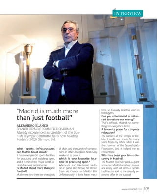 “Madrid is much more
than just football”
ALEJANDRO BLANCO
SPANISH OLYMPIC COMMITTEE CHAIRMAN

Already experienced as president of the Spanish Olympic Committe, he is now heading
Madrid's 2020 Olympic bid.
What sports infrastructures
can Madrid boast about?
It has some splendid sports facilities
for practicing and watching sport,
and it is one of the major world capitals for event organisation.
Is Madrid about more than just
football?
Much more. And there are thousands

of clubs and thousands of competitions in other disciplines held every
weekend to prove it.
Which is your favourite location for practicing sport?
Whenever I can I like to run outdoors in parks like Parque del Oeste,
Casa de Campo or Madrid Río.
Unfortunately I don’t have much

time, so I usually practise sport in
hotel gyms.
Can you recommend a restaurant to restore our energy?
That’s diﬃcult. Madrid has something for everyone’s taste.
A favourite place for complete
relaxation?
The sunsets at the Temple of Debod. I could see them for many
years from my oﬃce when I was
the chairman of the Spanish Judo
Federation, and it helped me to
concentrate.
What has been your latest discovery in Madrid?
The Madrid Rio river park, a giant
space for Madrid residents to use
and enjoy, with all kinds of sports
facilities to add to the already extensive oﬀer in the capital.

www.esmadrid.com

105

 