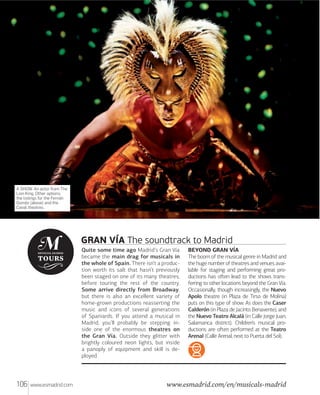A SHOW. An actor from The
Lion King. Other options:
the listings for the Fernán
Goméz (above) and the
Canal theatres.

GRAN VÍA The soundtrack to Madrid
Quite some time ago Madrid’s Gran Vía
became the main drag for musicals in
the whole of Spain. There isn’t a production worth its salt that hasn’t previously
been staged on one of its many theatres,
before touring the rest of the country.
Some arrive directly from Broadway,
but there is also an excellent variety of
home-grown productions reasserting the
music and icons of several generations
of Spaniards. If you attend a musical in
Madrid, you’ll probably be stepping inside one of the enormous theatres on
the Gran Vía. Outside they glitter with
brightly coloured neon lights, but inside
a panoply of equipment and skill is deployed.

106

www.esmadrid.com

BEYOND GRAN VÍA
The boom of the musical genre in Madrid and
the huge number of theatres and venues available for staging and performing great productions has oﬅen lead to the shows transferring to other locations beyond the Gran Vía.
Occasionally, though increasingly, the Nuevo
Apolo theatre (in Plaza de Tirso de Molina)
puts on this type of show. As does the Caser
Calderón (in Plaza de Jacinto Benavente), and
the Nuevo Teatro Alcalá (in Calle Jorge Juan,
Salamanca district). Children’s musical productions are oﬅen performed at the Teatro
Arenal (Calle Arenal, next to Puerta del Sol).

www.esmadrid.com/en/musicals-madrid

 