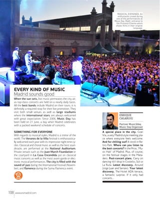 MXdrXd Rxxx

MAGICAL EVENINGS. An
enthusiastic crowd during
one of the performances at
Music Day. Right: entrance to
the Princesa Cinema which
shows films in their original
language.

EVERY KIND OF MUSIC
Madrid sounds good
When the sun sets, live music permeates the city air,
as top-class concerts are held on a nearly daily basis.
All the best bands include Madrid on their tours; it is
deﬁnitely a required stop for their live promotion. They
visit both small venues as well as large stadiums
where the international stars are always welcomed
with great expectation. Since 2006, Music Day has
been held on 21 June, a day when Madrid celebrates
with a packed weekend schedule of concerts.
SOMETHING FOR EVERYONE
With regards to musical styles, Madrid is a mirror of the
world. The Veranos de la Villa festival is enthusiastically welcomed each year with its impressive night time cycles. Classical and choral music as well as the best soundtracks are performed at the National Auditorium.
Private venues such as the Juan March Foundation or
the courtyard in La Casa Encendida put on classical
music concerts as well as the most avant-garde or electronic musical performances. The city is ﬁlled with the
sound of jazz during the International Festival (November), and ﬂamenco during the Suma Flamenca event.

108

www.esmadrid.com

ENRIQUE
CALABUIG
Partner Music2day,
Music Day Organiser

A special place in the city. Gran
Vía, a very Madrid-style meeting place where everyone feels welcome.
And for chilling out? A stroll in Retiro Park. Where can you listen to
the best concerts? In the Price, 'Music Hall' of Madrid. Plus, of course,
on the festival stages in the Matadero. Post-concert plans. Carry on
dancing till I drop in Costello, Sol or
La Ruta. Latest discovery. Around
Jorge Juan and Serrano. Your latest
discovery. The Hotel ADA terrace,
a fantastic surprise. If it only had
concerts...

 