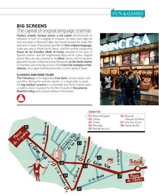 BIG SCREENS
The capital of original language cinemas
Flashes, crowds, famous actors, a red carpet and thousands of
onlookers in front of a brightly lit marquee. An event that might be
seen any week in Plaza del Callao, the chosen location for major ﬁlm
premieres in Spain. If you prefer your ﬁlms in their original language,
make your way to Martín de los Heros –and the recently inaugurated
Paseo de las Estrellas (Walk of Fame), devoted to the stars of
Spanish cinema– and the neighbouring Plaza de los Cubos. Original
version ﬁlms are also screened at the Ideal cinema, with its fantastic
glasswork façade, in Plaza de Jacinto Benavente, at the Verdi cinema
in Chamberí, and at the big screens of the Cine Cité multiplex in Manoteras. Once again Madrid proves why it is the capital of Spain.
CLASSICS AND RARE FILMS
The Filmoteca, in the legendary Cine Doré, screens classic and
rare ﬁlms. During the summer months, it is impossible to avoid
the big outdoor screens in La Bombilla and Tierno Galván parks,
as well as those mounted for the ﬁlm festivals of Documenta
Madrid in May and LesGaiCineMad in November.

GRAN VÒA
01. Plaza de Espaa
02. Callao
03. Triball
04. Preciados
05. Red de San Luis

06. Plaza de
Vázquez de Mella
07. Fine Arts Circle
08. Puerta del Sol

www.esmadrid.com

109

 