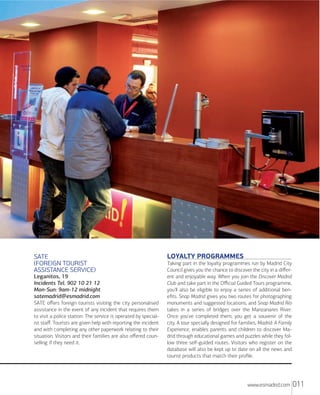 SATE
FOREIGN TOURIST
ASSISTANCE SERVICE
Leganitos, 19
Incidents Tel. 902 10 21 12
Mon-Sun: 9am-12 midnight
satemadrid@esmadrid.com
SATE oﬀers foreign tourists visiting the city personalised
assistance in the event of any incident that requires them
to visit a police station. The service is operated by specialist staﬀ. Tourists are given help with reporting the incident
and with completing any other paperwork relating to their
situation. Visitors and their families are also oﬀered counselling if they need it.

LOYALTY PROGRAMMES
Taking part in the loyalty programmes run by Madrid City
Council gives you the chance to discover the city in a diﬀerent and enjoyable way. When you join the Discover Madrid
Club and take part in the Oﬃcial Guided Tours programme,
you'll also be eligible to enjoy a series of additional beneﬁts. Snap Madrid gives you two routes for photographing
monuments and suggested locations, and Snap Madrid Río
takes in a series of bridges over the Manzanares River.
Once you've completed them, you get a souvenir of the
city. A tour specially designed for families, Madrid: A Family
Experience, enables parents and children to discover Madrid through educational games and puzzles while they follow three self-guided routes. Visitors who register on the
database will also be kept up to date on all the news and
tourist products that match their proﬁle.

www.esmadrid.com

011

 