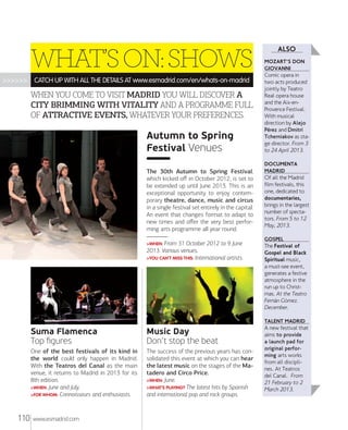WHAT’S ON: SHOWS
>>>>>>

CATCH UP WITH ALL THE DETAILS AT www.esmadrid.com/en/whats-on-madrid

WHEN YOU COME TO VISIT MADRID YOU WILL DISCOVER A
CITY BRIMMING WITH VITALITY AND A PROGRAMME FULL
OF ATTRACTIVE EVENTS, WHATEVER YOUR PREFERENCES.

Autumn to Spring
Festival Venues
The 30th Autumn to Spring Festival,
which kicked oﬀ in October 2012, is set to
be extended up until June 2013. This is an
exceptional opportunity to enjoy contemporary theatre, dance, music and circus
in a single festival set entirely in the capital.
An event that changes format to adapt to
new times and oﬀer the very best performing arts programme all year round.
>WHEN: From

31 October 2012 to 9 June
2013. Various venues.
>YOU CAN´T MISS THIS: International artists.

ALSO
MOZART'S DON
GIOVANNI

Comic opera in
two acts produced
jointly by Teatro
Real opera house
and the Aix-enProvence Festival.
With musical
direction by Alejo
Pérez and Dmitri
Tcherniakov as stage director. From 3
to 24 April 2013.
DOCUMENTA
MADRID

Of all the Madrid
film festivals, this
one, dedicated to
documentaries,
brings in the largest
number of spectators. From 5 to 12
May, 2013.
GOSPEL

The Festival of
Gospel and Black
Spiritual music,
a must-see event,
generates a festive
atmosphere in the
run up to Christmas. At the Teatro
Fernán Gõmez.
December.
TALENT MADRID

Suma Flamenca
Top ﬁgures
One of the best festivals of its kind in
the world could only happen in Madrid.
With the Teatros del Canal as the main
venue, it returns to Madrid in 2013 for its
8th edition.
>WHEN: June and July.
>FOR WHOM: Connoisseurs and enthusiasts.

110

Music Day
Don’t stop the beat
The success of the previous years has consolidated this event at which you can hear
the latest music on the stages of the Matadero and Circo Price.
>WHEN: June.
>WHAT’S PLAYING? The latest hits by Spanish
and international pop and rock groups.

www.esmadrid.com

A new festival that
aims to provide
a launch pad for
original performing arts works
from all disciplines. At Teatros
del Canal. From
21 February to 2
March 2013.

 