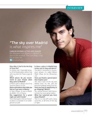 “The sky over Madrid
is what inspires me”
CARLOS RIVERA ACTOR AND SINGER

He relocated from Mexico to Madrid to
star in the musical ‘The Lion King’, a big
hit on Gran Vía.
@_CarlosRivera

How does it feel to be the king
of Gran Vía?
It’s pretty cool. Especially because of the lovely palace where I live
with my pride, the Teatro Lope de
Vega.
Which places do you recommend to your friends when
they come to Madrid?
El Retiro park is always one of my
favourite places to visit.
Name some places that make you
feel as if you were in Mexico.
In Tepic (Pelayo, 4) and La Mordida (Belén, 13), in Chueca.
Any suggestions for a great
night out with friends?
You’d never guess that our favourite place is a karaoke in an underground car park.

Is there a place in Madrid that
invites you to sing and dance?
The place I mentioned in my previous answer. It’s called Master
Plató! (Plaza de los Mostenses,
s/n).
Have you found a special place
that inspires you?
The view I have of the sky over
Madrid from my ﬂat, and the
beautiful buildings along Gran Vía.
Have you had an opportunity to
go shopping? Where?
Yes, around Serrano. And Fuencarral also has some great outlets.
What has surprised you most
about Madrid?
That it is a city with such a busy
social life, at all times of the day
or night.

www.esmadrid.com

111

 