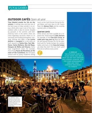 OUTDOOR CAFÉS Open all year
That Madrid stands for life on the
streets is nothing new, and that one of
the best ways to relax outside is to enjoy a drink and a tap in one of the city’s
outdoor cafés is also no secret. Shaded
by parasols in the summer, and sheltered by roofs in the winter, there are
some legendary locations where to sit
and enjoy the bustling atmosphere, morning, evening and night: in La Latina
district or Lavapiés or in the cafés on
such squares as Santa Ana, San Ildefonso, Santa Bárbara, Dos de Mayo,
Vázquez de Mella and Chueca. Some
have magniﬁcent views: for example,
those lining Paseo de Recoletos at the
start of the Castellana, like El Espejo
terrace with its pretty modernist dining

AL FRESCO. Good
weather ensures that
you can sit out on the
outdoor cafés through
most of the year,
including those in Plaza
Santa Ana.

112

www.esmadrid.com

room; at the Café Oriente facing the Royal Palace and next door to the Teatro
Real; the Atenas Park and the recently
opened cafés in Madrid Rio.
QUIETER CAFÉS
Other venues are more suitable for a relaxed chat. Head towards Calle Serrano
for example, or the Fine Arts Circle, or
make your way over to Plaza de Olavide and around Príncipe Pío. At the weekend and for family outings the outdoor
tables and chairs in the Casa de Campo
are ideal. But don’t fret too much: you’ll
ﬁnd one on almost every corner.

A BREAK
   
    
    
  . 
  
  
 
 .

 