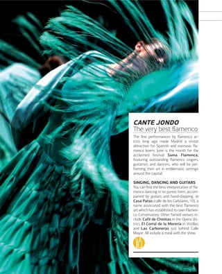 CANTE JONDO
The very best ﬂamenco
The ﬁne performances by ﬂamenco artists long ago made Madrid a visitor
attraction for Spanish and overseas ﬂamenco lovers. June is the month for the
acclaimed festival Suma Flamenca,
featuring outstanding ﬂamenco singers,
guitarists and dancers, who will be performing their art in emblematic settings
around the capital.
SINGING, DANCING AND GUITARS
You can ﬁnd the best interpretation of ﬂamenco dancing in its purest form, accompanied by guitars and hand-clapping, at
Casa Patas (calle de los Cañizares, 10), a
name associated with the best ﬂamenco
art which has established its own Flamenco Conservatory. Other famed venues include Café de Chinitas in the Opera district, El Corral de la Morería in Vistillas
and Las Carboneras just behind Calle
Mayor. All include a meal with the show.

116

www.esmadrid.com

 