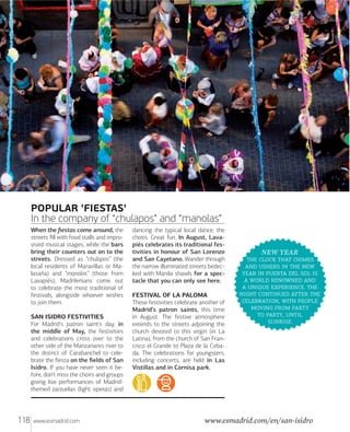 POPULAR 'FIESTAS'
In the company of “chulapos” and “manolas”
When the ﬁestas come around, the
streets ﬁll with food stalls and improvised musical stages, while the bars
bring their counters out on to the
streets. Dressed as “chulapos” (the
local residents of Maravillas or Malasaña) and “manolos” (those from
Lavapiés), Madrilenians come out
to celebrate the most traditional of
festivals, alongside whoever wishes
to join them.
SAN ISIDRO FESTIVITIES
For Madrid's patron saint's day, in
the middle of May, the festivities
and celebrations cross over to the
other side of the Manzanares river to
the district of Carabanchel to celebrate the ﬁesta on the ﬁelds of San
Isidro. If you have never seen it before, don’t miss the choirs and groups
giving live performances of Madridthemed zarzuelas (light operas) and

118

www.esmadrid.com

dancing the typical local dance, the
chotis. Great fun. In August, Lavapiés celebrates its traditional festivities in honour of San Lorenzo
and San Cayetano. Wander through
the narrow illuminated streets bedecked with Manila shawls for a spectacle that you can only see here.
FESTIVAL OF LA PALOMA
These festivities celebrate another of
Madrid’s patron saints, this time
in August. The festive atmosphere
extends to the streets adjoining the
church devoted to this virgin (in La
Latina), from the church of San Francisco el Grande to Plaza de la Cebada. The celebrations for youngsters,
including concerts, are held in Las
Vistillas and in Cornisa park.

NEW YEAR
   
    
     
   
  . 
   
,  
  
 , 
.

www.esmadrid.com/en/san-isidro

 