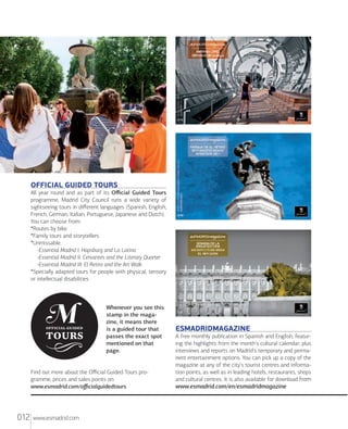 OFFICIAL GUIDED TOURS
All year round and as part of its Oﬃcial Guided Tours
programme, Madrid City Council runs a wide variety of
sightseeing tours in diﬀerent languages (Spanish, English,
French, German, Italian, Portuguese, Japanese and Dutch).
You can choose from:
*Routes by bike
*Family tours and storytellers
*Unmissable:
-Essential Madrid I: Hapsburg and La Latina
-Essential Madrid II: Cervantes and the Literary Quarter
-Essential Madrid III: El Retiro and the Art Walk
*Specially adapted tours for people with physical, sensory
or intellectual disabilities

Whenever you see this
stamp in the magazine, it means there
is a guided tour that
passes the exact spot
mentioned on that
page.

Find out more about the Oﬃcial Guided Tours programme, prices and sales points on:
www.esmadrid.com/oﬃcialguidedtours

012

www.esmadrid.com

ESMADRIDMAGAZINE
A free monthly publication in Spanish and English, featuring the highlights from the month's cultural calendar, plus
interviews and reports on Madrid's temporary and permanent entertainment options. You can pick up a copy of the
magazine at any of the city's tourist centres and information points, as well as in leading hotels, restaurants, shops
and cultural centres. It is also available for download from

www.esmadrid.com/en/esmadridmagazine

 