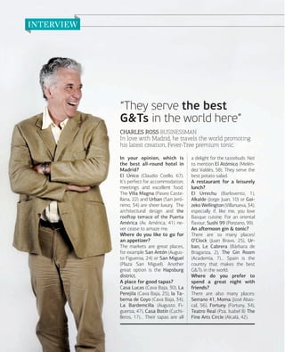 “They serve the best
G&Ts in the world here”
CHARLES ROSS BUSINESSMAN

In love with Madrid, he travels the world promoting
his latest creation, Fever-Tree premium tonic.
In your opinion, which is
the best all-round hotel in
Madrid?
El Único (Claudio Coello, 67).
It’s perfect for accommodation,
meetings and excellent food.
The Villa Magna (Paseo Castellana, 22) and Urban (San Jerónimo, 34) are sheer luxury. The
architectural design and the
rooﬅop terrace of the Puerta
América (Av. América, 41) never cease to amaze me.
Where do you like to go for
an appetizer?
The markets are great places,
for example San Antón (Augusto Figueroa, 24) or San Miguel
(Plaza San Miguel). Another
great option is the Hapsburg
district.
A place for good tapas?
Casa Lucas (Cava Baja, 30), La
Perejila (Cava Baja, 25), la Taberna de Goyo (Cava Baja, 34),
La Bardemcilla (Augusto Figueroa, 47), Casa Botín (Cuchilleros, 17)… Their tapas are all

120

www.esmadrid.com

a delight for the tastebuds. Not
to mention El Atómico (Meléndez Valdés, 58). They serve the
best potato salad.
A restaurant for a leisurely
lunch?
El Urrechu (Barlovento, 1),
Alkalde (Jorge Juan, 10) or Goizeko Wellington (Villanueva, 34),
especially if, like me, you love
Basque cuisine. For an oriental
ﬂavour, Sushi 99 (Ponzano, 99).
An aﬅernoon gin & tonic?
There are so many places!
O’Clock (Juan Bravo, 25), Urban, Le Cabrera (Bárbara de
Braganza, 2), The Gin Room
(Academia, 7)… Spain is the
country that makes the best
G&Ts in the world.
Where do you prefer to
spend a great night with
friends?
There are also many places:
Serrano 41, Moma (José Abascal, 56), Fortuny (Fortuny, 34),
Teatro Real (Pza. Isabel II) The
Fine Arts Circle (Alcalá, 42).

 