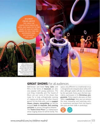 MADRID
FROM ABOVE
  
   
,     
    
    
 ,
 
 .

BIG THRILLS. At the
Parque de Atracciones,
the Abismo rollercoaster
reaches 100 km/h. On the
right: jugglers show off
their tricks at the renovated
Teatro Circo Price, now a
multipurpose venue.

GREAT SHOWS For all audiences
Well-known and loved fairy tales and
ﬁlms in the forms of musicals are also
very popular with young audiences. The
Lion King, Cinderella and The Sound of
Music are just some of the shows that
make for a truly unforgettable evening
of singing and dancing. All other theatre
genres for the little ones, such as puppet
shows, clowns, storytelling can also be
enjoyed both in matinée and evening
sessions at venues throughout Madrid.
The Teatro Circo Price is a multipurpose
venue staging shows for all the family. This

www.esmadrid.com/en/children-madrid

space, very diﬀerent to a traditional circus,
is designed to be enjoyed above all by children, although adults will also be amazed
by the spectacle. Every year, the best specialists participate in its Christmas programme. These experts also pass on their
skills in workshops. Here you can witness
the most innovative and surprising artistic movements and learn from the experts
who pass on their skills in workshops.

www.esmadrid.com

123

 