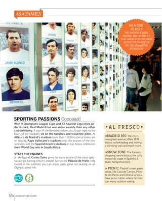 SO MUCH
IN PLAY
  
   
   
   
  
.

SPORTING PASSIONS Goooaaal!
With 9 Champions League Cups and 32 Spanish Liga titles under its belt, Real Madrid has won more awards than any other
club in history. A tour of the Bernabéu allows you to get right to the
heart of the stadium, sit on the benches and tread the pitch. At
Atlético de Madrid's stadium more than 1,000 historical items are
on display; Rayo Vallecano's stadium sings the praises of the epic
survivors; and the Spanish team's stadium, in Las Rozas, celebrates
their World Cup win in South Africa.
START THE ENGINES
A rally legend, Carlos Sainz gives his name to one of the most spectacular go-karting circuits around. And at the Palacio de Hielo (only
closed in the summer) you can enjoy some great ice-skating on an
Olympic-sized rink.

124

www.esmadrid.com

*AL FRESCO*
»MADRID RÍO The city's
new green avenue offers BMX
tracks, rollerblading and skating,
a climbing wall and much more.
»SNOW ZONE The Xanadú

shopping centre boasts the only
indoor ski slope in Spain (A-5
road, Arroyomolinos).

» PICNIC Madrid's main green
areas, like Casa de Campo, Monte del Pardo and Dehesa la Villa,
have picnic tables where families
can enjoy outdoor eating.

 