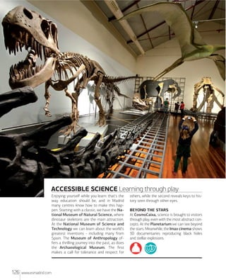 MXdrXd Rxxx

ACCESSIBLE SCIENCE Learning through play
Enjoying yourself while you learn: that's the
way education should be, and in Madrid
many centres know how to make this happen. Starting with a classic, we have the National Museum of Natural Science, where
dinosaur skeletons are the main attraction.
At the National Museum of Science and
Technology we can learn about the world's
greatest inventions - including many from
Spain. The Museum of Anthropology offers a thrilling journey into the past, as does
the Archaeological Museum. The ﬁrst
makes a call for tolerance and respect for

126

www.esmadrid.com

others, while the second reveals keys to history seen through other eyes.
BEYOND THE STARS
At CosmoCaixa, science is brought to visitors
through play, even with the most abstract concepts. At the Planetarium we can see beyond
the stars. Meanwhile, the Imax cinema shows
3D documentaries reproducing black holes
and stellar explosions.

 