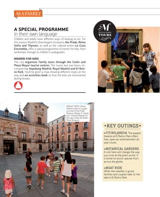 A SPECIAL PROGRAMME
In their own language
Children and adults have diﬀerent ways of looking at art. For
this reason, Madrid's three largest museums, the Prado, Reina
Sofía and Thyssen, as well as the cultural centre La Casa
Encendida, oﬀer a special programme of events for kids, from
workshops through to children's audioguides.
MADRID FOR KIDS
The city organises family tours through the Colón and
Plaza Mayor tourist centres. The routes last two hours, encompassing Hapsburg Madrid, Royal Madrid and El Retiro Park. You'll be given a map showing diﬀerent stops on the
way and an activities book so that the kids are entertained
during breaks.

GROUP TRIPS. Above:
children listen to a guide
on a visit to the Prado
Museum. Below: A "family
tour" of Royal Madrid. On
the right: inside the Ratón
Pérez Museum.

* KEY OUTINGS *
»TITIRILANDIA The puppet
theatre at El Retiro Park offers
free, open-air entertainment all
year round.

»BOTANICAL GARDENS

A visit here will change the way
you look at the plant world. It
is home to exotic species from
across the globe.

»BOAT RIDE

When the weather is good,
families and couples take to the
lake in El Retiro Park.

128

www.esmadrid.com

 