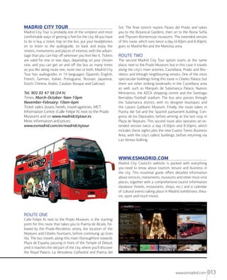 MADRID CITY TOUR
Madrid City Tour is probably one of the simplest and most
comfortable ways of getting a feel for the city. All you have
to do is buy a ticket, hop on the bus, put your headphones
on to listen to the audioguide, sit back and enjoy the
streets, monuments and places of interest, with the advantage that you can hop oﬀ wherever you feel like it. Tickets
are valid for one or two days, depending on your chosen
rate, and you can get on and oﬀ the bus as many times
as you like along route one, route two or both. Madrid City
Tour has audioguides in 14 languages (Spanish, English,
French, German, Italian, Portuguese, Russian, Japanese,
Dutch, Chinese, Arabic, Catalan, Basque and Galician)

Tel. 902 02 47 58 (24 h)
Times: March-October: 9am-10pm
November-February: 10am-6pm
Ticket sales: buses, hotels, travel agencies, MCT
Information Centre (Calle Felipe IV, next to the Prado
Museum) and on www.madridcitytour.es
More information and prices:
www.esmadrid.com/en/madridcitytour

Sol. The ﬁnal stretch rejoins Paseo del Prado and takes
you to the Botanical Gardens, then on to the Reina Sofía
and Thyssen-Bornemisza museums. The extended version
of this route, which runs twice a day (4.40pm and 8.40pm),
goes to Madrid Río and the Moncloa area.

ROUTE TWO
The second Madrid City Tour option starts at the same
place, next to the Prado Museum, but in this case it travels
along the city's main arteries, Castellana, Prado and Recoletos, and through neighbouring streets. One of the most
spectacular buildings lining this route is Cibeles Palace, but
there are other striking landmarks in the Castellana area
as well, such as Marqués de Salamanca Palace, Nuevos
Ministerios, the AZCA shopping centre and the Santiago
Bernabéu football stadium. The bus also passes through
the Salamanca district, with its designer boutiques and
the Lázaro Galdiano Museum. Finally, the route takes in
Puerta del Sol and the Spanish parliament building, Congreso de los Diputados, before arriving at the last stop in
Plaza de Neptuno. This second route also operates an extended version twice a day (4.50pm and 8.50pm), which
includes these sights plus the new Cuatro Torres Business
Area, with the city's tallest buildings, before returning via
Las Ventas bullring.

WWW.ESMADRID.COM
Madrid City Council's website is packed with everything
you need to know about tourism, leisure and business in
the city. This essential guide oﬀers detailed information
about services, monuments, museums and other must-visit
places, together with a comprehensive tourist information
database (hotels, restaurants, shops, etc.) and a calendar
of cultural events taking place in Madrid (exhibitions, theatre, sport and much more).

ROUTE ONE
Calle Felipe IV, next to the Prado Museum, is the starting
point for this route that takes you to Puerta de Alcalá, followed by the Prado-Recoletos artery, the location of the
Neptuno and Cibeles fountains, before continuing up Gran
Vía. The bus travels along this main thoroughfare towards
Plaza de España, passing in front of the Temple of Debod,
until it reaches the old part of the city, where you'll discover
the Royal Palace, La Almudena Cathedral and Puerta del

www.esmadrid.com

013

 