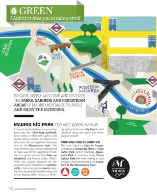 GREEN

Madrid invites you to take a stroll

BREATHE DEEPLY AND COME AND DISCOVER
THE PARKS, GARDENS AND PEDESTRIAN
AREAS OF MADRID: REVITALISE YOURSELF
AND ENJOY THE OUTDOORS.

MADRID RÍO PARK The vast green avenue
It may be hard to believe but just a few
years ago this 10km-long parkland,
which today is ﬁlled with cyclists and
people taking a stroll in the shade of its
loﬅy trees, was a congested motorway
next to the Manzanares river. The
road, however, was moved underground
to make way for the vegetation, resulting in a green avenue that links up
woodland and historic parks. What's
more, this project designed by the
Burgos&Garrido studio boasts outdoor
cafés, courts to practise sports ranging from basketball, skateboarding and
in-line skating, BMX circuits, a climb-

134

www.esmadrid.com

ing wall and the new city beach, with
clouds of spray and water jets where
you can cool oﬀ.
FROM ONE PARK TO ANOTHER
The route begins at Casa de Campo,
running past Campo del Moro and San
Isidro Park before reaching Arganzuela Park. It continues along Tierno
Galván Park and then making its way
through a ﬁnal section along the Linear
Park of the Manzanares River.

 