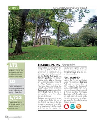 www.esmadrid.com/en/parks-madrid

172

GARDENS

Madrid is one of the
European cities with
the largest proportion of green areas.

10

KILOMETRES

This is the length of
the vast green avenue
that is the riverside
project Madrid Río.

1,722
HECTARES

The surface area of
Casa de Campo, four
times the size of
Central Park.

136

www.esmadrid.com

HISTORIC PARKS Romanticism
Designed to be enjoyed by the
royal family, El Retiro Park is the
green heart of Madrid. As well as
admiring well-tended spaces such
as the Cecilio Rodríguez and
Parterre gardens, you can go
boating on the lake or check out
an art exhibition at the resplendent Glass Palace (you can even
have your tarot read along the
way). A popular circuit for runners,
Paseo de Coches also plays host
to the Book Fair at the end of
spring, where you can learn about
the latest releases.
Casa de Campo was once a royal
hunting ground. Today, it is one of
the largest city parks in Europe,
serving as an open-air setting for
a fun day outdoors. Go for a cycle
and check out the mountain bike

circuits, have a picnic under the
pines and oaks, or head down to
the lake's leisure area: the possibilities are endless.
NOBLE SPLENDOUR
Inspired by French and Italian
styles, the magniﬁcent Capricho
Park was commissioned in the
18th century by the Duchess of
Osuna. Neglected for many years,
in recent decades it has recovered
its former splendour. The nearby
Quinta de los Molinos Park also
has noble origins. It boasts pools,
fountains, ponds and a small palace, as well as the mill which gives
the park its name.

 