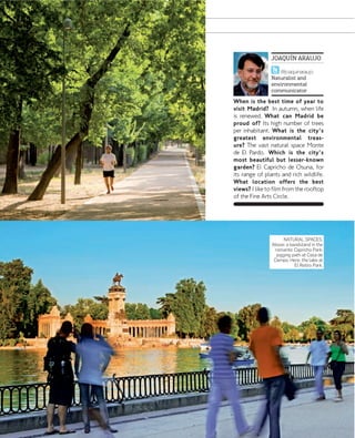 JOAQUÍN ARAUJO
@joaquinaraujo
Naturalist and
environmental
communicator

When is the best time of year to
visit Madrid? In autumn, when life
is renewed. What can Madrid be
proud of? Its high number of trees
per inhabitant. What is the city's
greatest environmental treasure? The vast natural space Monte
de El Pardo. Which is the city's
most beautiful but lesser-known
garden? El Capricho de Osuna, for
its range of plants and rich wildlife.
What location offers the best
views? I like to film from the rooftop
of the Fine Arts Circle.

NATURAL SPACES.
Above: a bandstand in the
romantic Capricho Park;
jogging path at Casa de
Campo. Here, the lake at
El Retiro Park.

www.esmadrid.com

137

 