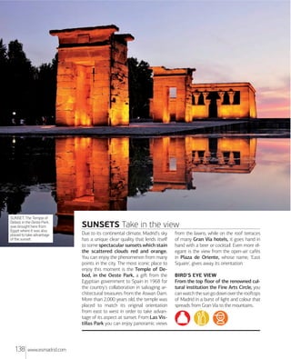 MXdrXd Rxxx

SUNSET. The Temple of
Debod, in the Oeste Park,
was brought here from
Egypt where it was also
placed to take advantage
of the sunset.

138

www.esmadrid.com

SUNSETS Take in the view
Due to its continental climate, Madrid's sky
has a unique clear quality that lends itself
to some spectacular sunsets which stain
the scattered clouds red and orange.
You can enjoy the phenomenon from many
points in the city. The most iconic place to
enjoy this moment is the Temple of Debod, in the Oeste Park, a giﬅ from the
Egyptian government to Spain in 1968 for
the country's collaboration in salvaging architectural treasures from the Aswan Dam.
More than 2,000 years old, the temple was
placed to match its original orientation
from east to west in order to take advantage of its aspect at sunset. From Las Vistillas Park you can enjoy panoramic views

from the lawns, while on the roof terraces
of many Gran Vía hotels, it goes hand in
hand with a beer or cocktail. Even more elegant is the view from the open-air cafés
in Plaza de Oriente, whose name, 'East
Square', gives away its orientation.
BIRD'S EYE VIEW
From the top ﬂoor of the renowned cultural institution the Fine Arts Circle, you
can watch the sun go down over the rooﬅops
of Madrid in a burst of light and colour that
spreads from Gran Vía to the mountains.

 