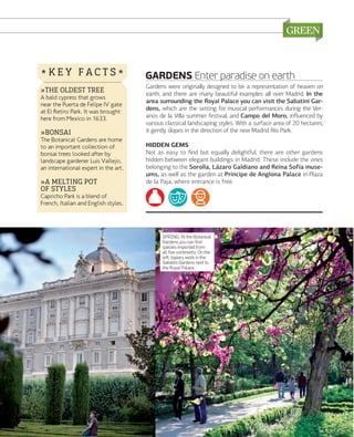 *KEY FACTS*
»THE OLDEST TREE

A bald cypress that grows
near the Puerta de Felipe IV gate
at El Retiro Park. It was brought
here from Mexico in 1633.

»BONSAI

The Botanical Gardens are home
to an important collection of
bonsai trees looked after by
landscape gardener Luis Vallejo,
an international expert in the art.

»A MELTING POT
OF STYLES

GARDENS Enter paradise on earth
Gardens were originally designed to be a representation of heaven on
earth, and there are many beautiful examples all over Madrid. In the
area surrounding the Royal Palace you can visit the Sabatini Gardens, which are the setting for musical performances during the Veranos de la Villa summer festival; and Campo del Moro, inﬂuenced by
various classical landscaping styles. With a surface area of 20 hectares,
it gently slopes in the direction of the new Madrid Río Park.
HIDDEN GEMS
Not as easy to ﬁnd but equally delightful, there are other gardens
hidden between elegant buildings in Madrid. These include the ones
belonging to the Sorolla, Lázaro Galdiano and Reina Sofía museums, as well as the garden at Príncipe de Anglona Palace in Plaza
de la Paja, where entrance is free. 

Capricho Park is a blend of
French, Italian and English styles.

SPRING. At the Botanical
Gardens you can ﬁnd
species imported from
all ﬁve continents. On the
left: topiary work in the
Sabatini Gardens next to
the Royal Palace.

www.esmadrid.com

139

 