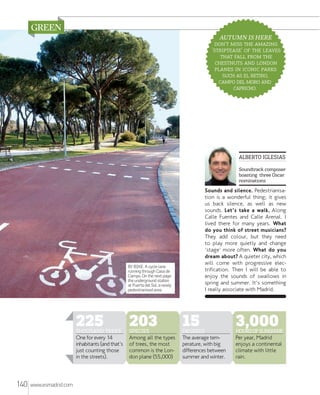 AUTUMN IS HERE
'   
''   
   
  
   
   ,
   
.

ALBERTO IGLESIAS
Soundtrack composer
boasting three Oscar
nominations

Sounds and silence. Pedestrianisation is a wonderful thing; it gives
us back silence, as well as new
sounds. Let's take a walk. Along
Calle Fuentes and Calle Arenal. I
lived there for many years. What
do you think of street musicians?
They add colour, but they need
to play more quietly and change
'stage' more often. What do you
dream about? A quieter city, which
will come with progressive electrification. Then I will be able to
enjoy the sounds of swallows in
spring and summer. It's something
I really associate with Madrid.

BY BIKE. A cycle lane
running through Casa de
Campo. On the next page:
the underground station
at Puerta del Sol, a newly
pedestrianised area.

225

THOUSAND TREES
One for every 14
inhabitants (and that's
just counting those
in the streets).

140

www.esmadrid.com

203

SPECIES
Among all the types
of trees, the most
common is the London plane (55,000)

15

DEGREES
The average temperature, with big
differences between
summer and winter.

3,000

HOURS OF SUNSHINE
Per year, Madrid
enjoys a continental
climate with little
rain.

 