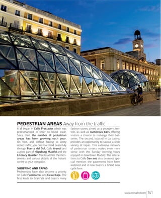 PEDESTRIAN AREAS Away from the traﬃc
It all began in Calle Preciados which was
pedestrianised in order to boost trade.
Since then, the number of pedestrian
areas has been growing each year.
On foot, and without having to worry
about traﬃc, you can now stroll peacefully
through Puerta del Sol, Calle Arenal and
a good part of Hapsburg Madrid and the
Literary Quarter, free to admire the monuments and curious details of the historic
centre at your own pace.
SHOPPING AND TAPAS
Pedestrians have also become a priority
on Calle Fuencarral and Cava Baja. The
ﬁrst leads to Gran Vía and boasts many

fashion stores aimed at a younger clientele, as well as numerous bars oﬀering
visitors a chance to recharge their batteries. The second, located in La Latina,
provides an opportunity to savour a wide
variety of tapas. This extensive network
of pedestrian streets makes even more
sense with the Sunday opening hours
enjoyed in downtown Madrid. The alterations to Calle Serrano also deserves special mention: the pavements have been
widened and it now boasts a brand new
cycle lane.

www.esmadrid.com

141

 