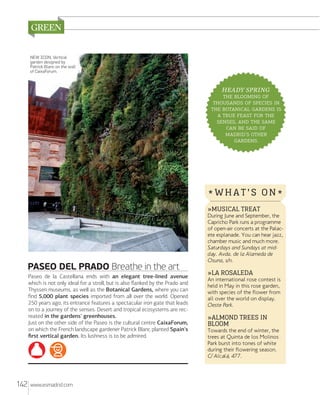NEW ICON. Vertical
garden designed by
Patrick Blanc on the wall
of CaixaForum.

HEADY SPRING
  
   
   
    
,   
   
' 
.

*WHAT'S ON*
»MUSICAL TREAT

PASEO DEL PRADO Breathe in the art
Paseo de la Castellana ends with an elegant tree-lined avenue
which is not only ideal for a stroll, but is also ﬂanked by the Prado and
Thyssen museums, as well as the Botanical Gardens, where you can
ﬁnd 5,000 plant species imported from all over the world. Opened
250 years ago, its entrance features a spectacular iron gate that leads
on to a journey of the senses. Desert and tropical ecosystems are recreated in the gardens' greenhouses.
Just on the other side of the Paseo is the cultural centre CaixaForum,
on which the French landscape gardener Patrick Blanc planted Spain's
ﬁrst vertical garden. Its lushness is to be admired.

142

www.esmadrid.com

During June and September, the
Capricho Park runs a programme
of open-air concerts at the Palacete esplanade. You can hear jazz,
chamber music and much more.
Sa turdays and Sundays at midday. Avda. de la Alameda de
Osuna, s/n.

»LA ROSALEDA

An international rose contest is
held in May in this rose garden,
with species of the flower from
all over the world on display.
Oeste Park.

»ALMOND TREES IN
BLOOM

Towards the end of winter, the
trees at Quinta de los Molinos
Park burst into tones of white
during their flowering season.
C/ Alcalá, 477.

 