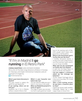 "If I'm in Madrid I go
running in El Retiro Park"
CHEMA MARTÍNEZ LONGDISTANCE RUNNER

He is one of the best long-distance athletes in Europe,
an Olympic and triple Continental medallist and an
example of longevity.
@chemitamartinez
What is your latest discovery in
Madrid?
The park created to replace the
old M-30 road, Madrid Río.
If out running, where can we
ﬁnd you?
Anywhere, but if I'm in Madrid,
without a doubt El Retiro Park.

Which is your favourite race
held in the city?
The San Silvestre Vallecana race. I
think it's the nicest in the world.
What can Madrid be proud of in
terms of sport?
The range of sports you can practise here is quite good, but I would

say it's the sporting spirit of Madrid's people, which makes them
great fans of all disciplines.
Which is the least known sports
facility that you like best?
I recently discovered Jarama, a
racing circuit with a long history. I
ran it ﬁrst and then I went round it
in a car. It was incredible.
What spot do you recommend
to friends who visit Madrid?
A walk from the Royal Palace to
Puerta de Alcalá. Pure Madrid!
Can you suggest a restaurant
where we can recharge our
batteries?
Try the 'broken' fried eggs dish at
Casa Lucio (Cava Baja, 35). A total
protein boost.
Aﬅer a hard training session,
do you have a favourite place
to relax?
A good spa session works wonders.
Fortunately, Madrid has a wide
range of spas to choose from.

www.esmadrid.com

143

 