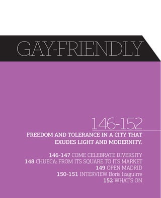 GAY-FRIENDLY

146-152

FREEDOM AND TOLERANCE IN A CITY THAT
EXUDES LIGHT AND MODERNITY.

146147 COME CELEBRATE DIVERSITY
148 CHUECA: FROM ITS SQUARE TO ITS MARKET
149 OPEN MADRID
150151 INTERVIEW Boris Izaguirre
152 WHAT'S ON

 