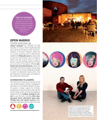 Xxxxxxxxxxxxxxxxx

ONLY IN MADRID
   
   
 (
   
) 

 .

OPEN MADRID
Come and join us
Liberal attitudes are certainly not only
conﬁned to Chueca. Other neighbourhoods
have also become places where sexual orientation is the least important thing. Due
to its close proximity and its eﬀervescent
nightlife, the Malasaña area has also made
a name for itself. Streets such as Calle La
Palma and San Vicente Ferrer as well as
famous squares like Plaza del Dos de Mayo
are just some of the places oﬀering bustling trade and entertainment, where you
can forget conventions and get carried away
by the constant coming and going of people
in search of alternative venues (and a few
old favourites), intimate gigs and impeccable, well-priced restaurants.
ALTERNATIVES TO LAVAPIÉS
From the back of Gran Vía to the back of Sol
and nestled between Atocha, Embajadores
and Plaza Tirso de Molina, Madrid's old Jewish quarter is today a great mix of ethnic
backgrounds and local residents both old and
new. Its steep streets are long thoroughfares
brightened by the outdoor seating of venues to suit all tastes, including dens playing great music, alternative spots, gayfriendly bars and typical taverns where
wine, beer and tapas are the order of the day.
DIVERSITY. On the next page: San Antón
Market, a new meeting place in Chueca.
Above: if you're looking for diversity, other
areas worth checking out are Lavapiés,
Malasaña and Las Salesas. Above: Topacio
Fresh at her Fresh Gallery, in the Salamanca
district, dedicated to showcasing emerging art.

www.esmadrid.com

149

 