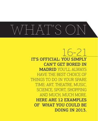 WHAT'S ON
16-21
IT'S OFFICIAL: YOU SIMPLY
CAN'T GET BORED IN
MADRID YOU'LL ALWAYS
HAVE THE BEST CHOICE OF
THINGS TO DO IN YOUR SPARE
TIME: ART, THEATRE, MUSIC,
SCIENCE, SPORT, SHOPPING
AND MUCH, MUCH MORE.
HERE ARE 12 EXAMPLES
OF WHAT YOU COULD BE
DOING IN 2013.

 