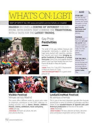 WHAT'S ON: LGBT
>>>>>> KEEP UP WITH IT ALL ON www.esmadrid.com/en/whats-on-madrid

MADRID BECOMES A CENTRE OF INTEREST FOR EVE
RYONE, WITH EVENTS THAT COMBINE THE TRADITIONAL
WITH A TASTE FOR THE LATEST TRENDS.

Gay Pride
Festivities
The pride of the gay, lesbian, bisexual and
transgender community is upheld by this
huge party packed with speeches, parades,
live concerts and much more, bringing together hundreds of thousands of people
every year. One of the most eagerly awaited
events is the Gay Pride Parade that runs from
Puerta de Alcalá to Plaza de España.
From 3 to 7 July 2013. Proclamation
in Plaza de Chueca on 3 July.
>WHY YOU SHOULDN'T MISS IT: It's a great street
party for all.
>WHEN:

ALSO
FITUR LGBT

For the second
year running, the
tourism fair invites
the public to find
out more about
gay-friendly
businesses and
destinations.
January.
MADBEAR

Bears and their
fans from all over
the world meet
up once a year in
Chueca's bars and
clubs. For men
with no complexes.
December.
FOR THE GIRLS

Women from
across Europe will
be attending the
exclusive macrofestival Nosotras
somos todas.
May.

Visible Festival
Venues across Madrid
This event oﬀers diﬀerent works by artists who make
an important contribution to the LGBT collective, including activities such as dance, theatre, children's
theatre, cinema, exhibitions, music and poetry.
>WHEN: June-July.
>FOR WHOM: All lovers of culture, the arts
and cultural diversity.

152

LesGaiCineMad Festival
At various cinemas
This is one of the most important specialist ﬁlm festivals
around, both in terms of numbers of attendees and ﬁlms
shown. A true standard-bearer of Spanish and Latin
American productions for the rest of the world.
>WHEN: November.
>WHAT TO EXPECT: The best selection of shorts, documentaries and feature-length ﬁlms with an LGBT theme.

www.esmadrid.com

 