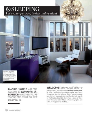 SLEEPING

Let us pamper you, by day and by night

FANTASY. One of the
suites in the ME Hotel
(this page), a bathroom
at the Adler and a sitting
room in the Santo Mauro.
Exclusive and inviting
ambiences.

MADRID HOTELS ARE THE
GATEWAY TO FANTASTIC EX
PERIENCES WHETHER YOU'RE
STAYING THE NIGHT OR JUST
DROPPING IN.

154

www.esmadrid.com

WELCOME Make yourself at home
In Madrid you'll ﬁnd that hotel life embraces everyone.
All eﬀorts are focused on making anyone who comes
through the door feel at home. Even if you don't stay in
any of them, you could start your Sunday with brunch
at the Intercontinental, then share a glass of Cava
under the dome in the Palace before enjoying tea and
cakes in the garden at the Ritz.

 