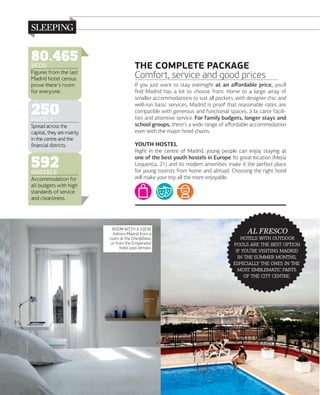 80.465
BEDS
Figures from the last
Madrid hotel census
prove there's room
for everyone.

250
HOTELS

Spread across the
capital, they are mainly
in the centre and the
financial districts.

592
HOSTALS

Accommodation for
all budgets with high
standards of service
and cleanliness.

THE COMPLETE PACKAGE
Comfort, service and good prices
If you just want to stay overnight at an aﬀordable price, you'll
ﬁnd Madrid has a lot to choose from. Home to a large array of
smaller accommodations to suit all pockets, with designer chic and
well-run basic services, Madrid is proof that reasonable rates are
compatible with generous and functional spaces, à la carte facilities and attentive service. For family budgets, longer stays and
school groups, there's a wide range of aﬀordable accommodation
even with the major hotel chains.
YOUTH HOSTEL
Right in the centre of Madrid, young people can enjoy staying at
one of the best youth hostels in Europe. Its great location (Mejía
Lequerica, 21) and its modern amenities make it the perfect place
for young tourists from home and abroad. Choosing the right hotel
will make your trip all the more enjoyable.

ROOM WITH A VIEW.
Admire Madrid from a
room at the Chic&Basic
or from the Emperador
hotel pool terrace.

158

www.esmadrid.com

AL FRESCO

  
    
 '  
   ,
    
  
   .

 
