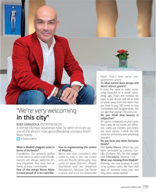 "We're very welcoming
in this city"
KIKE SARASOLA ENTREPRENEUR

A former Olympic equestrian rider, he went on to set up
one of the sector's most groundbreaking concepts: Room
Mate hotels.
@SarasolaKike
What is Madrid's biggest asset in
terms of its hotels?
Friendliness. Our greatest quality
is that we're so warm and friendly;
tourists are always welcome. It's
very important that they feel at
home, at ease, comfortable.
One of the things Room Mate
is most proud of is its contribu-

tion to regenerating the centre
of Madrid...
We've won over customers who
come to stay in the city centre
with our "ﬁve Ds" philosophy: they
come to sleep (Dormir), shower
(Ducharse) and eat breakfast
(Desayunar), because the Decor
is great and it's a fun (Divertido)

hotel. That's how we've conquered the centre.
To what extent does design and
decor attract guests?
It costs the same to make something beautiful as it would something ugly. That's the mindset we
want to get across and we've tried
to break away from the notion that
you have to pay 500 euros to stay
somewhere with designer looks. You
can get that paying 100 euros too.
Do you think that beauty is
subjective?
Of course, it depends on your taste,
that's why all my hotels are diﬀerent, some are modern and others
are more classic. I think the 90s
trend for uniformity was absolutely
dreadful.
Do you have any other favourite
hotels?
The Santo Mauro, which has just
been renovated by Lorenzo Castillo (Zurbano, 36). On the budget
side, Chic&Basic (Atocha, 113).
What was missing from Madrid?
Nothing, not now anyway. It used
to be outdoor cafes. We have 300
days of sunshine every year and
they were sorely needed.

www.esmadrid.com

159

 