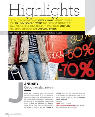 Highlights
GET OUT YOUR DIARY AND MAKE A NOTE: MADRID OFFERS
YOU AN UNMISSABLE EVENT FOR EVERY MONTH OF THE
YEAR. YOU'LL FIND ALL KINDS OF THINGS, FROM CULTURE
AND SPORT THROUGH TO FOOD AND DRINK.

>>>>>>

KEEP UP WITH IT ALL ON www.esmadrid.com/en/whats-on-madrid

ANUARY
Quick, the sales are on!
When the Christmas lights are switched
oﬀ and the city seems to go into winter hibernation, along come the sales to liven up
the streets again (sometimes even earlier).
At this time of year everyone ﬂocks to the
shops in Gran Vía, Serrano and Salesas
(page 80), a ritual that is repeated with
the arrival of summer and the change of

016

www.esmadrid.com

season. You'll also ﬁnd attractive discounts
all year round in outlet centres such as Las
Rozas Village (page 92) and in themed
street markets.
>WHEN: From

7 January.

>WHY YOU SHOULDN'T MISS THEM: You'll

best prices on the best products.

get the

 