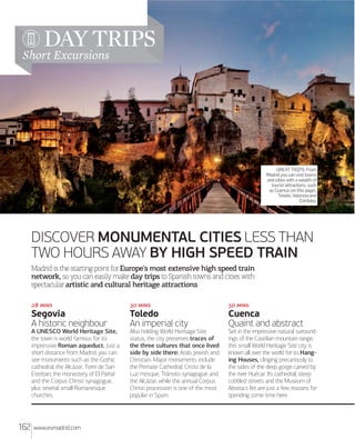 DAY TRIPS

Short Excursions

GREAT TRIPS. From
Madrid you can visit towns
and cities with a wealth of
tourist attractions, such
as Cuenca (on this page),
Toledo, Valencia and
Córdoba.

DISCOVER MONUMENTAL CITIES LESS THAN
TWO HOURS AWAY BY HIGH SPEED TRAIN
Madrid is the starting point for Europe's most extensive high speed train
network, so you can easily make day trips to Spanish towns and cities with
spectacular artistic and cultural heritage attractions.
 

 

Toledo
An imperial city

Cuenca
Quaint and abstract

A UNESCO World Heritage Site,
the town is world famous for its
impressive Roman aqueduct. Just a
short distance from Madrid, you can
see monuments such as the Gothic
cathedral, the Alcázar, Torre de San
Esteban, the monastery of El Parral
and the Corpus Christi synagogue,
plus several small Romanesque
churches.

162

 

Segovia
A historic neighbour

Also holding World Heritage Site
status, the city preserves traces of
the three cultures that once lived
side by side there: Arab, Jewish and
Christian. Major monuments include
the Primate Cathedral, Cristo de la
Luz mosque, Tránsito synagogue and
the Alcázar, while the annual Corpus
Christi procession is one of the most
popular in Spain.

Set in the impressive natural surroundings of the Castilian mountain range,
this small World Heritage Site city is
known all over the world for its Hanging Houses, clinging precariously to
the sides of the deep gorge carved by
the river Huécar. Its cathedral, steep
cobbled streets and the Museum of
Abstract Art are just a few reasons for
spending some time here.

www.esmadrid.com

 