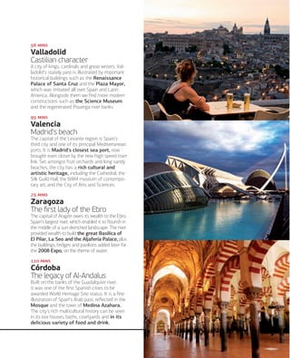  

Valladolid
Castilian character
A city of kings, cardinals and great writers, Valladolid's stately past is illustrated by important
historical buildings such as the Renaissance
Palace of Santa Cruz and the Plaza Mayor,
which was imitated all over Spain and Latin
America. Alongside them we ﬁnd more modern
constructions such as the Science Museum
and the regenerated Pisuerga river banks.
 

Valencia
Madrid's beach
The capital of the Levante region is Spain's
third city and one of its principal Mediterranean
ports. It is Madrid's closest sea port, now
brought even closer by the new high speed train
link. Set amongst fruit orchards and long sandy
beaches, the city has a rich cultural and
artistic heritage, including the Cathedral, the
Silk Guild Hall, the IVAM museum of contemporary art, and the City of Arts and Sciences.
 

Zaragoza
The ﬁrst lady of the Ebro
The capital of Aragón owes its wealth to the Ebro,
Spain's largest river, which enabled it to ﬂourish in
the middle of a sun-drenched landscape. The river
provided wealth to build the great Basilica of
El Pilar, La Seo and the Aljafería Palace, plus
the buildings, bridges and pavilions added later for
the 2008 Expo, on the theme of water.
 

Córdoba
The legacy of Al-Andalus
Built on the banks of the Guadalquivir river,
it was one of the ﬁrst Spanish cities to be
awarded World Heritage Site status. It is a ﬁne
illustration of Spain's Arab past, reﬂected in the
Mosque and the town of Medina Azahara.
The city's rich multicultural history can be seen
in its tea houses, baths, courtyards and in its
delicious variety of food and drink.

www.esmadrid.com

163

 