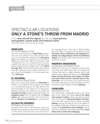 SPECTACULAR LOCATIONS
ONLY A STONE'S THROW FROM MADRID
In the area around the capital you can visit royal palaces,
lush gardens, nature trails and medieval towns.
You'll be there in the blink of an eye.

ARANJUEZ
On the Strawberry Train
The town is best known for its Royal Palace and gardens, the most splendid in the whole of Spain. Aranjuez can be reached from Madrid on the Strawberry
Train, which follows the original route of the railway
oﬃcially opened in 1851. When you get oﬀ the train,
a guided tour takes you round the royal apartments
and recreational areas, in parkland that is now a World
Heritage Site. Monumental fountains, long avenues
lined with impressive trees and lakes with swans are
just a few of the highlights in this picturesque manmade landscape.

EL ESCORIAL
San Lorenzo Royal Estate
Felipe II, the ascetic king, ordered this Monastery to
be built in the foothills of the mountains near Madrid
as an architectural symbol of his reign. Both the size
and surroundings of this reﬁned set of Renaissance
buildings will amaze you. Inside, you can admire the
Courtyard of Kings, leading to the great basilica; the
Hapsburg Palace, with the Battles Hall; the Picture
Gallery, with works by Tintoretto, Titian and El Greco;
and the Museum of Architecture in the basement.

ALCALÁ DE HENARES
Birthplace of Cervantes
Cervantes' home town is 30 kilometres away from
Madrid. The Complutense University was founded here
in 1499, which is why the town is part of the Castil-

164

www.esmadrid.com

ian Language Route. It has been a World Heritage
Site since 1998, in recognition of monuments such as
Cervantes' House and Museum, the Magistral Cathedral, the Colegio Mayor and the San Ildefonso
Chapel, where Ximénez de Cisneros, the town's patron
of the arts, is buried.

MADRID'S MOUNTAINS
Landscapes and walking trails
Madrid lies at the foot of a beautiful mountain range
with peaks over 2,000 metres high. It is protected as
a Nature Park and is a walker's paradise, with a wide
range of scenic walking trails. Places such as the Seven
Peaks, the Rascafría area, Sierra Negra, the Montejo beech forest and the mountain pass of Navacerrada, with its ski resort, are of special interest.
The Cotos mountain pass can be reached by train and is
home to the region's largest ski resort, Valdesquí.

CHINCHÓN
Going back in time
This historic town, strategically located on the fertile
plain by the Tajuña river, boasts one of the oldest
town squares in Spain, used as a location for several
ﬁlms (it is featured in Around the World in 80 Days).
It has also been used for open-air theatre and as a
bullring, and was formerly the site of the gallows. A
ﬁne example of folk-style architecture, the square is surrounded by arcaded three-storey buildings, many of
which are occupied by restaurants specialising in meat
dishes such as lamb and suckling pig.

 