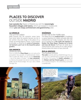 PLACES TO DISCOVER
OUTSIDE MADRID
Just outside the Region of Madrid you will ﬁnd stunningly
beautiful villages and towns, which are steeped in history and
where you can enjoy architecture and gastronomy alike.

LA GRANJA
The summer palace

SIGÜENZA
A train ride to the middle ages

While Aranjuez was the monarchs' winter home
from home, when the weather became too hot in
the summer, they took refuge in the palace of La
Granja, set among Segovia's forests. It was inspired
by Versailles, as shown by the series of monumental fountains you'll see in the beautiful palace
gardens.

The railway trip to this medieval town in Guadalajara
is a great experience for children and adults alike, with
entertainment by friendly troubadors who then take
you on a guided tour of the castle, the majestic cathedral, the Plaza Mayor, Plazuela de la Cárcel,
and Casa del Doncel. You'll have the whole day to
stroll around this town, famous for its craﬅs and gastronomy, where time seems to have stood still.

SALAMANCA
University spirit
From its impressive Plaza Mayor you can soak up the
atmosphere that pervades its pedestrianised streets,
full of student life. Make sure you see the University
– one of the oldest in Europe – the two cathedrals,
La Clerecía, the popular Casa de las Conchas (house of
shells) and the Roman bridge. The city is also a World
Heritage Site.

ÁVILAGREDOS
The Castilian fortress
The walls round this old city, a World Heritage Site, are
over two and a half kilometres in length and date back
to the late 11th century. The Gothic cathedral, and
the Alcázar and San Vicente gates, are just three
of its architectural gems. The surrounding countryside
is equally lovely.

ABOVE THE CLOUDS. Left, the
cathedral in Sigüenza, where
time seems to have stood still
since the Middle Ages. Right,
a walker on the path over the
Sierra de Gredos peaks.

166

www.esmadrid.com

 