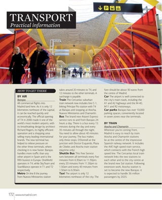 TRANSPORT
Practical information

HOW TO GET THERE
BY AIR
Barajas
All commercial ﬂights into
Madrid land here. As it is only 12
kilometres northeast of the capital,
it can be reached quickly and
economically. The oﬃcial opening
of T4 in 2006 made it one of the
world's most modern airports, with
its breathtaking design by architect
Richard Rogers, its highly eﬃcient
operation and a shopping area
selling many leading international
brands. The new terminal has
helped to relieve pressure on
the other three terminals, where
checking in is now faster. Barajas
handles more traﬃc than any
other airport in Spain and is the
ﬁﬅh busiest in Europe. OneWorld
operates in T4, while SkyTeam and
StarAlliance operate in T1 and T2
respectively.
Metro On line 8 the journey
from Nuevos Ministerios station

172

www.esmadrid.com

takes around 20 minutes to T4, and
12 minutes to the other terminals. A
surcharge is payable.
Train The Cercanías suburban
train network now includes line C-1,
linking Príncipe Pio station with T4
at Barajas and stopping at Atocha,
Nuevos Ministerios and Chamartín.
Bus The brand new Airport Express
service runs to and from Barajas 24
hours a day. There is a bus every 15
minutes during the day and every
35 minutes all through the night.
You need to allow about 40 minutes
for your journey. The bus makes
only three stops: O'Donnell at the
junction with Doctor Esquerdo, Plaza
de Cibeles and Atocha train station
(daytime only).
Shuttle Bus This free Service
runs between all terminals every ﬁve
minutes from 6.30am to 11.30pm;
every 20 minutes from 11.30pm to
1.50am and every 40 minutes from
1.50am to 6.30am.
Taxi The airport is only 12
kilometres northeast of the city. The

fare should be about 30 euros from
the centre of Madrid.
Car The airport is well connected to
the city's main roads, including the
A1 and A2 highways and the M-40,
M11 and R2 motorways.
Car parks Barajas has over 10,000
parking spaces, conveniently located
in seven zones near the terminals.

BY TRAIN
Atocha and Chamartín
Wherever you're coming from,
Madrid is easy to reach by train.
Atocha and Chamartín stations
lie at the centre of the impressive
Spanish railway network. It includes
the AVE high speed train service,
which connects with the French high
speed line. The Cercanías local train
network links the two stations to
each other and to the city centre at
the brand new Sol station. Following
extension work, Atocha station is
set to become the new Barajas: it
is expected to handle 36 million
passengers by 2025.

 