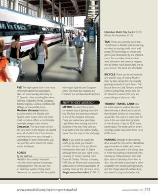 Metrobus Multi-Trip Card: €12.20
(Prices for December 2012).

TAXI There are currently more than
15,000 taxis in Madrid, with increasing
numbers accepting credit cards and
using GPS technology to ensure you
get to your destination by the shortest
route. You can take a taxi at a taxi
rank, hail one in the street or request
one by phone. You'll always ﬁnd one at
your service. The fares are aﬀordable.

BICYCLE There can be no healthier

AVE The high-speed train is the most
convenient option for passengers,
who can travel quickly and easily to
21 Spanish cities, including Barcelona,
Valencia, Valladolid, Sevilla, Zaragoza,
Toledo, Segovia, Cuenca, Córdoba and
Málaga, at reasonable prices.
Medium distance Mediumdistance trains link Madrid with
Spain's other major cities; the trainhotel to Galicia oﬀers a comfortable
overnight sleeper train service.
Cercanías The local train service
has nine lines in the Region of Madrid
area, all of which start from Atocha
mainline station or pass through it.
Depending on zone restrictions, you
can use the same tickets for trains,
metro and buses.
ROADS
By car and bus
Madrid is the country's transport
hub, with all six national motorways
converging here. The city also has
an extensive system of ring roads.
Numerous bus services link the capital

with major Spanish and European
cities. The main bus stations are
Estación Sur and Avenida de América.

HOW TO GET AROUND
METRO You won't ﬁnd a more
convenient way of getting round the
city. The fast and extensive network
is one of the cheapest in Europe.
There are twelve lines, plus three
Light Metro lines running round the
outskirts of the city. They take you
to all parts of the city and to nearby
towns. See the map on the next page.

BUS If you want to watch the
world go by while you travel in
comfort, the bus is for you. Buses
run between 6am and 11.30pm,
although there are also night buses,
covering 27 routes starting from
Plaza de Cibeles. The bus company,
EMT, has an iPhone and smartphone
application to inform passengers of
waiting times at the city's bus stops.
Single metro/bus ticket: €1.50 - 2.

www.esmadrid.com/en/transport-madrid

and quicker way of seeing Madrid
than by bike, along the city's rapidly
growing network of cycle lanes. The
bicycle lane on Calle Serrano and the
Green Cycling Ring, which runs for
65 kilometres around the city, are
especially good places to ride.

TOURIST TRAVEL CARD Ideal
for visitors keen to explore the city in
their own way, it allows you to use all
the transport services as many times
as you like. The cost of a travel card for
zone A (for use inside the city limits)
is from 8 euros (1 day) to 33.40 euros
(seven days). The travel card for zone T,
covering a wider area, costs from 16 to
66.80 euros.
PARKING Although it's best not to
drive around the city centre, Madrid has
a good number of public and private
car parks. If you park in the street, bear
in mind that parking is restricted from
Monday to Friday between 9am and
8pm, and on Saturdays from 9am to
3pm. You will need to purchase a ticket
(available from nearby parking meters)
and the charge depends on how long
you intend to stay and whether the

www.esmadrid.com

173

 