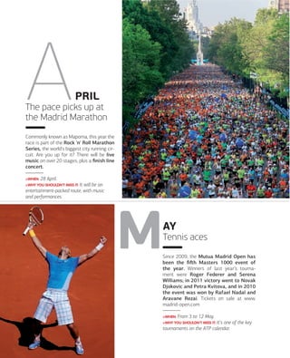 PRIL
The pace picks up at
the Madrid Marathon
Commonly known as Mapoma, this year the
race is part of the Rock 'n' Roll Marathon
Series, the world's biggest city running circuit. Are you up for it? There will be live
music on over 20 stages, plus a ﬁnish line
concert.
>WHEN: 28

April.

>WHY YOU SHOULDN'T MISS IT: It

will be an
entertainment-packed route, with music
and performances.

AY
Tennis aces
Since 2009, the Mutua Madrid Open has
been the ﬁﬅh Masters 1000 event of
the year. Winners of last year’s tournament were Roger Federer and Serena
Williams; in 2011 victory went to Novak
Djokovic and Petra Kvitova, and in 2010
the event was won by Rafael Nadal and
Aravane Rezai. Tickets on sale at www.
madrid-open.com
>WHEN: From

3 to 12 May.

>WHY YOU SHOULDN'T MISS IT: It's

one of the key
tournaments on the ATP calendar.

018

www.esmadrid.com

 