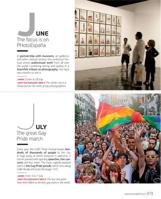 UNE
The focus is on
PHotoEspaña
In partnership with museums, art galleries
and other cultural centres, this ambitious festival shows audiovisual work from all over
the world, combining daring and quality in a
heartfelt tribute to photography. You have
two months to see it.
>WHEN: 5

June to 28 July.

>WHY YOU SHOULDN'T MISS IT: The

whole city is a
showcase for the work of top photographers.

ULY
The great Gay
Pride march
Every year the LGBT Pride festival draws hundreds of thousands of people to the city.
A huge party at which everyone is welcome, it
comes packed with opening speeches, live concerts and lots more. The most eagerly-awaited
event is the Gay Pride parade, which runs along
Calle Alcalá and Gran Vía (page 147).
>WHEN: From

3 to 7 July.

>WHY YOU SHOULDN'T MISS IT: The last two years

have been billed as the best gay event in the world.

www.esmadrid.com

019

 