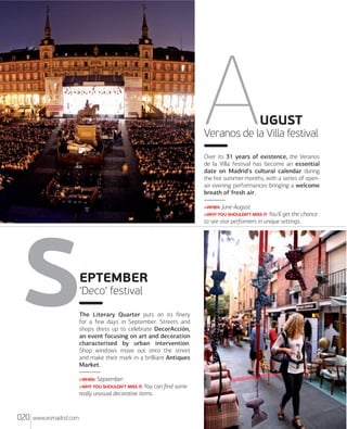 UGUST
Veranos de la Villa festival
Over its 31 years of existence, the Veranos
de la Villa festival has become an essential
date on Madrid's cultural calendar during
the hot summer months, with a series of openair evening performances bringing a welcome
breath of fresh air.
>WHEN: June-August.
>WHY YOU SHOULDN'T MISS IT: You'll get the chance
to see star performers in unique settings.

EPTEMBER
'Deco' festival
The Literary Quarter puts on its ﬁnery
for a few days in September. Streets and
shops dress up to celebrate DecorAcción,
an event focusing on art and decoration
characterised by urban intervention.
Shop windows move out onto the street
and make their mark in a brilliant Antiques
Market.
>WHEN: September.
>WHY YOU SHOULDN'T MISS IT: You can ﬁnd some
really unusual decorative items.

020

www.esmadrid.com

 