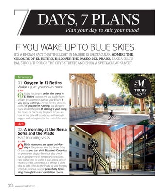 7

Plan your day to suit your mood

IF YOU WAKE UP TO BLUE SKIES
IT’S A KNOWN FACT THAT THE LIGHT IN MADRID IS SPECTACULAR. ADMIRE THE
COLOURS OF EL RETIRO, DISCOVER THE PASEO DEL PRADO, TAKE A CULTU
RAL STROLL THROUGH THE CITY’S STREETS AND ENJOY A SPECTACULAR SUNSET.

Greenery

01

01. Oxygen in El Retiro
Wake up at your own pace
 
A day that begins under the trees in
El Retiro can not end too badly. Roam
around this enormous park at your leisure. If
you enjoy walking, why not ramble along its
paths? If you prefer running, jog along the
track around the park. If skating’s your thing,
the Paseo de Coches is the place for you. An
hour in the park will provide you with enough
oxygen and endorphins for the rest of the week.

Art

02. A morning at the Reina
Sofía and the Prado
Half morning visits
 
Both museums are open on Mondays. The pioneer was the Reina Soﬁa.
Of course, you can visit Picasso’s Guernica
on permanent display here, but also check
out its programme of temporary exhibitions.
Find some time to spend in La Central, one of
Madrid’s ﬁnest bookshops. It’s always a good
idea to add a visit to the Prado to your Monday
schedule, an ideal day for peacefully browsing through its vast exhibition rooms.

024

www.esmadrid.com

02

 