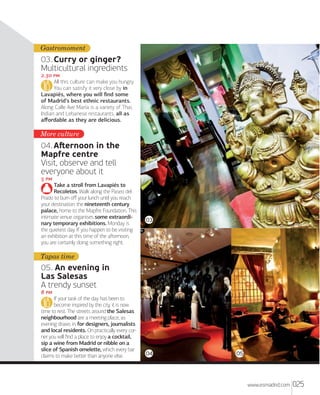 Gastromoment

03. Curry or ginger?
Multicultural ingredients
. 
All this culture can make you hungry.
You can satisfy it very close by in
Lavapiés, where you will ﬁnd some
of Madrid’s best ethnic restaurants.
Along Calle Ave María is a variety of Thai,
Indian and Lebanese restaurants, all as
aﬀordable as they are delicious.

More culture

04. Aﬅernoon in the
Mapfre centre
Visit, observe and tell
everyone about it
 
Take a stroll from Lavapiés to
Recoletos. Walk along the Paseo del
Prado to burn oﬀ your lunch until you reach
your destination: the nineteenth century
palace, home to the Mapfre Foundation. This
intimate venue organises some extraordinary temporary exhibitions. Monday is
the quietest day. If you happen to be visiting
an exhibition at this time of the aﬅernoon,
you are certainly doing something right.

03

Tapas time

05. An evening in
Las Salesas
A trendy sunset
 
If your task of the day has been to
become inspired by the city, it is now
time to rest. The streets around the Salesas
neighbourhood are a meeting place, as
evening draws in, for designers, journalists
and local residents. On practically every corner you will ﬁnd a place to enjoy a cocktail,
sip a wine from Madrid or nibble on a
slice of Spanish omelette, which every bar
claims to make better than anyone else.

04

05

www.esmadrid.com

025

 