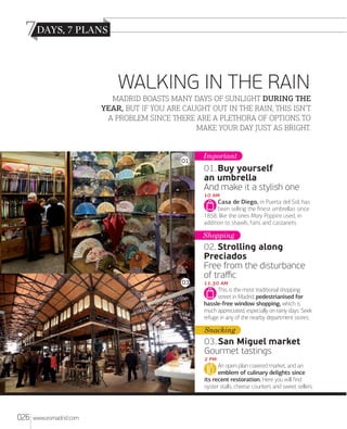 7
WALKING IN THE RAIN
MADRID BOASTS MANY DAYS OF SUNLIGHT DURING THE
YEAR, BUT IF YOU ARE CAUGHT OUT IN THE RAIN, THIS ISN’T
A PROBLEM SINCE THERE ARE A PLETHORA OF OPTIONS TO
MAKE YOUR DAY JUST AS BRIGHT.

01

Important

01. Buy yourself
an umbrella
And make it a stylish one
 
Casa de Diego, in Puerta del Sol, has
been selling the ﬁnest umbrellas since
1858, like the ones Mary Poppins used, in
addition to shawls, fans and castanets.

Shopping

03

02. Strolling along
Preciados
Free from the disturbance
of traﬃc
. 
This is the most traditional shopping
street in Madrid, pedestrianised for
hassle-free window shopping, which is
much appreciated, especially on rainy days. Seek
refuge in any of the nearby department stores.

Snacking

03. San Miguel market
Gourmet tastings
 
An open-plan covered market, and an
emblem of culinary delights since
its recent restoration. Here you will ﬁnd
oyster stalls, cheese counters and sweet sellers.

026

www.esmadrid.com

 