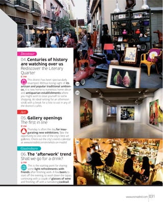 Decotour

04. Centuries of history
are watching over us
Rediscover the Literary
Quarter
 
This district has been spectacularly
revamped. Without losing sight of its
04
artisan and popular traditional ambience, it is now home to numerous home décor
05
and antiquarian establishments where
05
you might wish to treat yourself to some
shopping. An ideal setting for an aﬅernoon
stroll, with a break for a bite to eat in any of
the district’s cafés.

Art

05. Gallery openings
The ﬁrst in line
 
Thursday is oﬅen the day for inaugurating new exhibitions. Take the
opportunity to visit one of the city’s best art
galleries. Check out the city’s events calendar
at www.esmadrid.com/en/whats-on-madrid

06

Gastrobars

06. The ‘aﬅerwork’ trend
Shall we go for a drink?
 
This is the starting point for sharing
some light refreshments with
friends aﬅer ﬁnishing work. A few beers to
start oﬀ the evening, to wash down the tapas,
continuing with a couple of glasses of wine
and ﬁnishing oﬀ with a tantalizing cocktail.

www.esmadrid.com

031

 