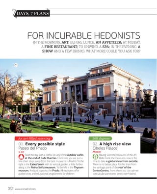 7
FOR INCURABLE HEDONISTS

IN THE MORNING, ART; BEFORE LUNCH, AN APPETIZER; AT MIDDAY,
A FINE RESTAURANT; TO UNWIND, A SPA; IN THE EVENING, A
SHOW AND A FEW DRINKS. WHAT MORE COULD YOU ASK FOR?

01

An art-filled morning

360 degrees

01. Every possible style
Paseo del Prado

02. A high rise view
Cibeles Palace

 

M
Having seen the treasures of the Art
Walk inside the museums, now is the
time to take a global view from outside.
There is no better place for this than from
the vantage point of the roof of the
CentroCentro, from where you can admire
spectacular panoramic views over Madrid.

Start the day with a coﬀee on any of the outdoor cafés
at the end of Calle Huertas. From here you are just a
few short steps away from the best museums in Madrid. To the
right is the CaixaForum with its vertical garden; a little further
along is the Reina Sofía museum. To the leﬅ is the Thyssen
museum. And just opposite, the Prado. All museums oﬀer
guided visits and educational programmes for children.

032

www.esmadrid.com

 